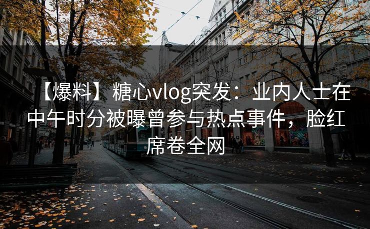 【爆料】糖心vlog突发：业内人士在中午时分被曝曾参与热点事件，脸红席卷全网