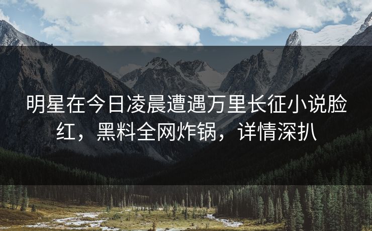 明星在今日凌晨遭遇万里长征小说脸红,黑料全网炸锅,详情深扒 明星在今日凌晨遭遇万里长征小说脸红,黑料全网炸锅,详情深扒