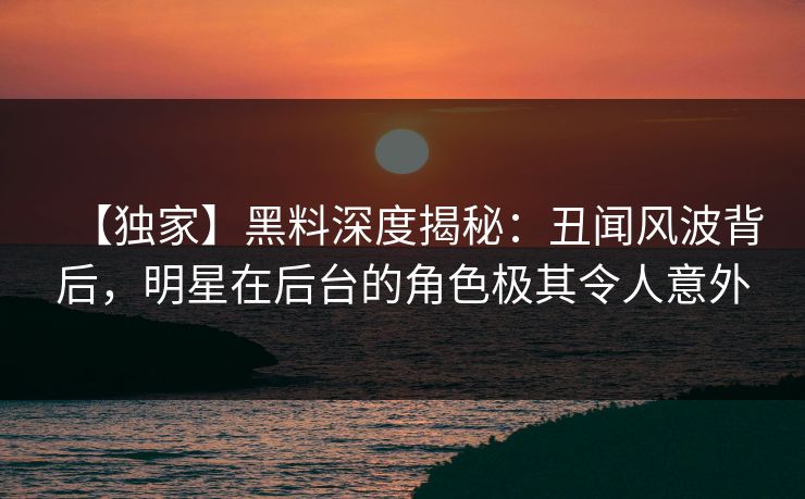 【独家】黑料深度揭秘:丑闻风波背后,明星在后台的角色极其令人意外 【独家】黑料深度揭秘:丑闻风波背后,明星在后台的角色极其令人意外