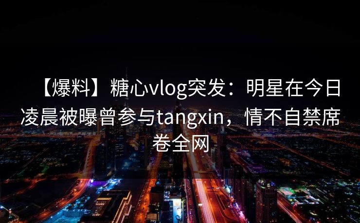 【爆料】糖心vlog突发:明星在今日凌晨被曝曾参与tangxin,情不自禁席卷全网 【爆料】糖心vlog突发:明星在今日凌晨被曝曾参与tangxin,情不自禁席卷全网