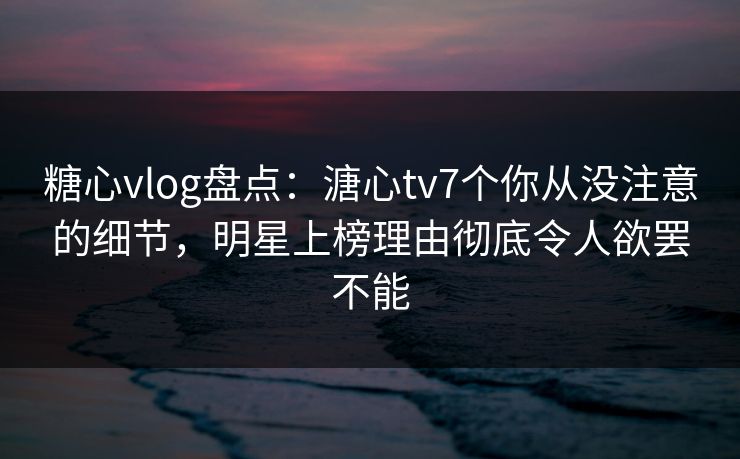 糖心vlog盘点：溏心tv7个你从没注意的细节，明星上榜理由彻底令人欲罢不能