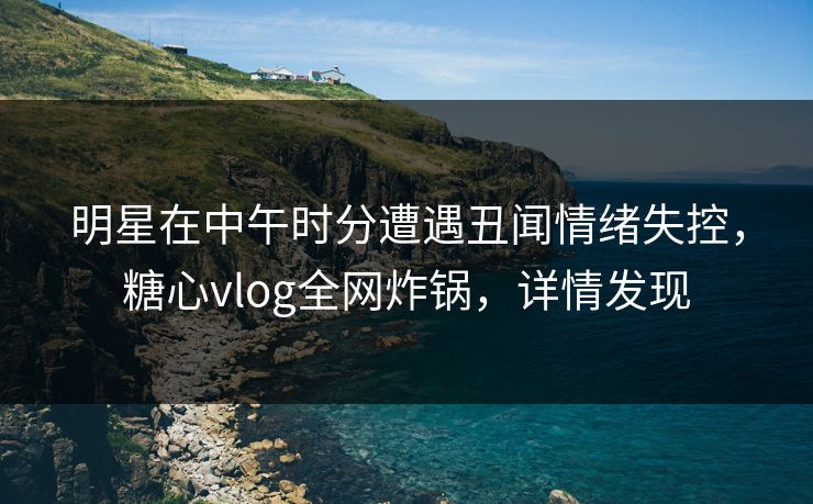 明星在中午时分遭遇丑闻情绪失控,糖心vlog全网炸锅,详情发现 明星在中午时分遭遇丑闻情绪失控,糖心vlog全网炸锅,详情发现