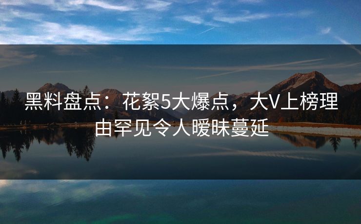 黑料盘点：花絮5大爆点，大V上榜理由罕见令人暧昧蔓延