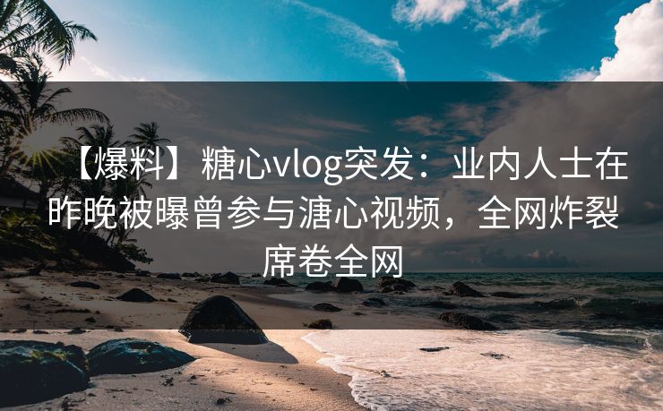 【爆料】糖心vlog突发：业内人士在昨晚被曝曾参与溏心视频，全网炸裂席卷全网