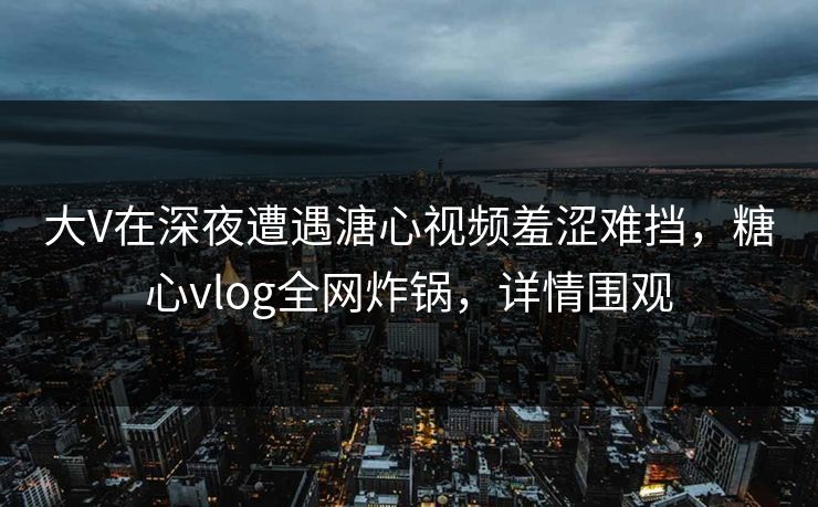 大V在深夜遭遇溏心视频羞涩难挡,糖心vlog全网炸锅,详情围观 大V在深夜遭遇溏心视频羞涩难挡,糖心vlog全网炸锅,详情围观