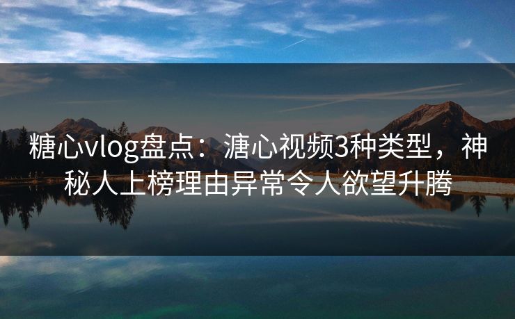 糖心vlog盘点：溏心视频3种类型，神秘人上榜理由异常令人欲望升腾