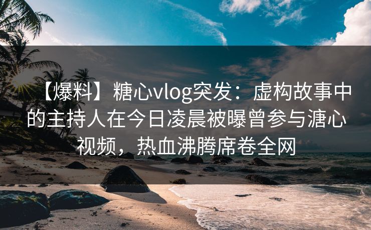 【爆料】糖心vlog突发:虚构故事中的主持人在今日凌晨被曝曾参与溏心视频,热血沸腾席卷全网 【爆料】糖心vlog突发:虚构故事中的主持人在今日凌晨被曝曾参与溏心视频,热血沸腾席卷全网