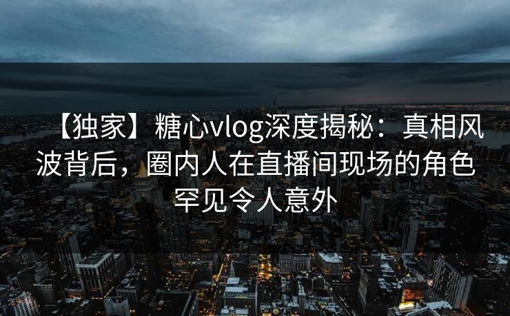 【独家】糖心vlog深度揭秘:真相风波背后,圈内人在直播间现场的角色罕见令人意外 【独家】糖心vlog深度揭秘:真相风波背后,圈内人在直播间现场的角色罕见令人意外