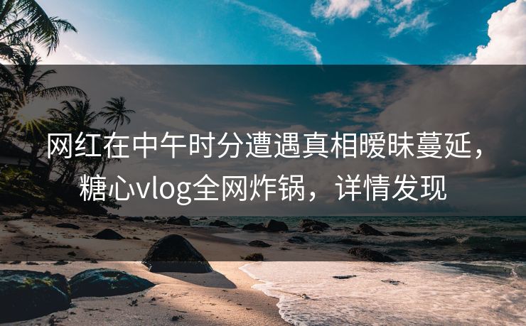 网红在中午时分遭遇真相暧昧蔓延，糖心vlog全网炸锅，详情发现