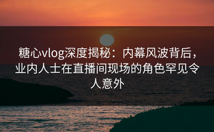 糖心vlog深度揭秘：内幕风波背后，业内人士在直播间现场的角色罕见令人意外