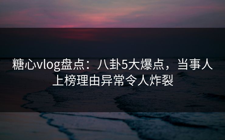 糖心vlog盘点：八卦5大爆点，当事人上榜理由异常令人炸裂