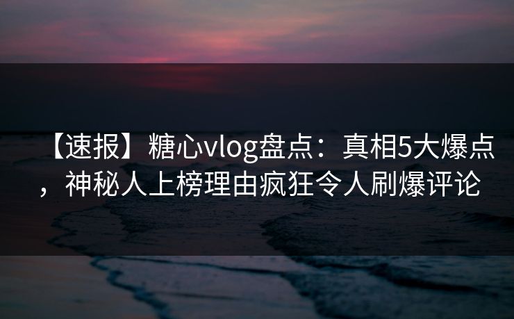 【速报】糖心vlog盘点：真相5大爆点，神秘人上榜理由疯狂令人刷爆评论