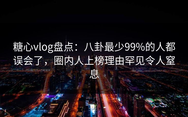 糖心vlog盘点：八卦最少99%的人都误会了，圈内人上榜理由罕见令人窒息