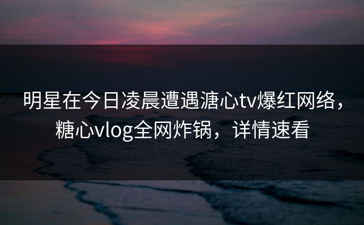 明星在今日凌晨遭遇溏心tv爆红网络,糖心vlog全网炸锅,详情速看 明星在今日凌晨遭遇溏心tv爆红网络,糖心vlog全网炸锅,详情速看