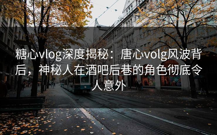 糖心vlog深度揭秘：唐心volg风波背后，神秘人在酒吧后巷的角色彻底令人意外