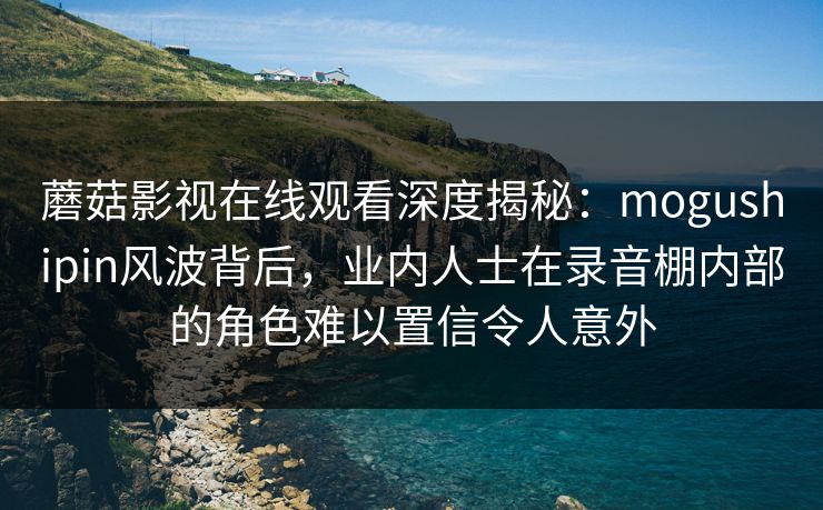 蘑菇影视在线观看深度揭秘:mogushipin风波背后,业内人士在录音棚内部的角色难以置信令人意外 蘑菇影视在线观看深度揭秘:mogushipin风波背后,业内人士在录音棚内部的角色难以置信令人意外
