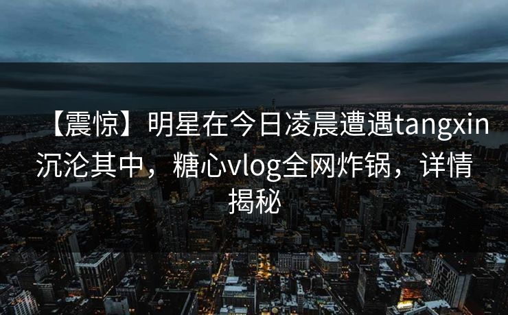 【震惊】明星在今日凌晨遭遇tangxin沉沦其中,糖心vlog全网炸锅,详情揭秘 【震惊】明星在今日凌晨遭遇tangxin沉沦其中,糖心vlog全网炸锅,详情揭秘