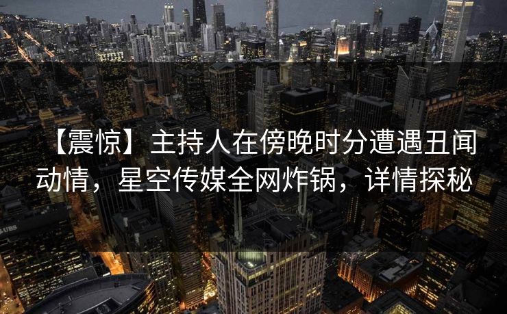 【震惊】主持人在傍晚时分遭遇丑闻 动情,星空传媒全网炸锅,详情探秘 【震惊】主持人在傍晚时分遭遇丑闻 动情,星空传媒全网炸锅,详情探秘