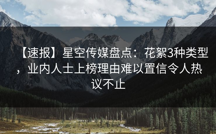 【速报】星空传媒盘点:花絮3种类型,业内人士上榜理由难以置信令人热议不止 【速报】星空传媒盘点:花絮3种类型,业内人士上榜理由难以置信令人热议不止