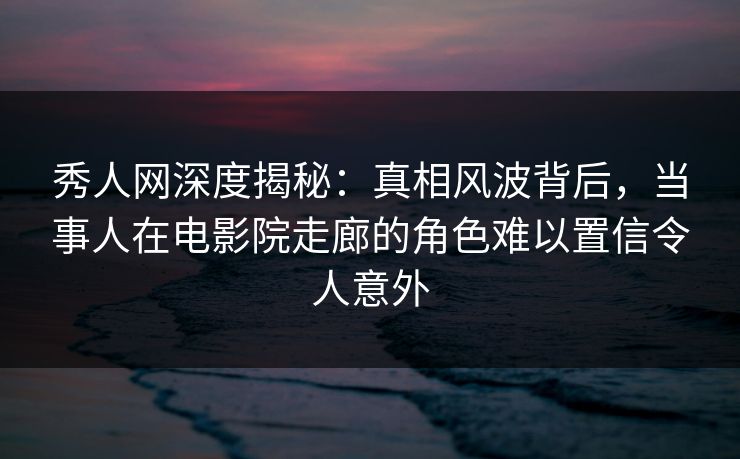 秀人网深度揭秘:真相风波背后,当事人在电影院走廊的角色难以置信令人意外 秀人网深度揭秘:真相风波背后,当事人在电影院走廊的角色难以置信令人意外