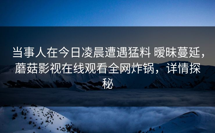 当事人在今日凌晨遭遇猛料 暧昧蔓延,蘑菇影视在线观看全网炸锅,详情探秘 当事人在今日凌晨遭遇猛料 暧昧蔓延,蘑菇影视在线观看全网炸锅,详情探秘