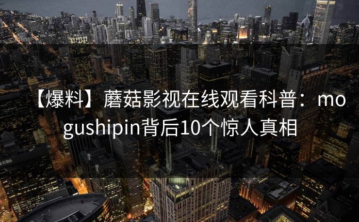 【爆料】蘑菇影视在线观看科普:mogushipin背后10个惊人真相 【爆料】蘑菇影视在线观看科普:mogushipin背后10个惊人真相