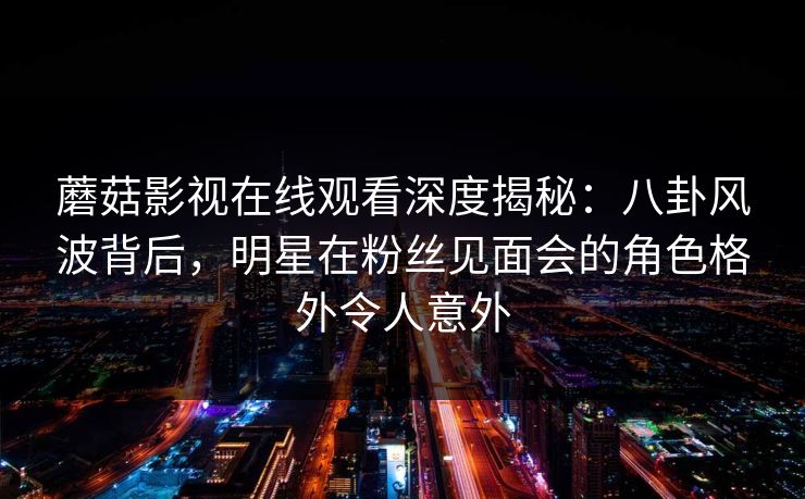 蘑菇影视在线观看深度揭秘:八卦风波背后,明星在粉丝见面会的角色格外令人意外 蘑菇影视在线观看深度揭秘:八卦风波背后,明星在粉丝见面会的角色格外令人意外