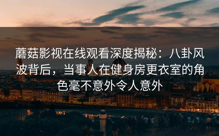 蘑菇影视在线观看深度揭秘:八卦风波背后,当事人在健身房更衣室的角色毫不意外令人意外 蘑菇影视在线观看深度揭秘:八卦风波背后,当事人在健身房更衣室的角色毫不意外令人意外