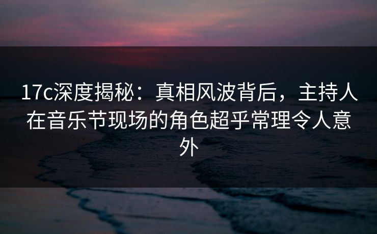 17c深度揭秘：真相风波背后，主持人在音乐节现场的角色超乎常理令人意外