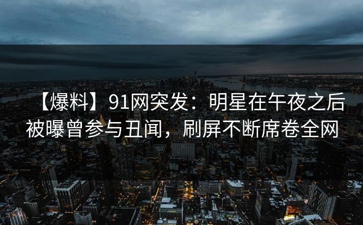【爆料】91网突发：明星在午夜之后被曝曾参与丑闻，刷屏不断席卷全网