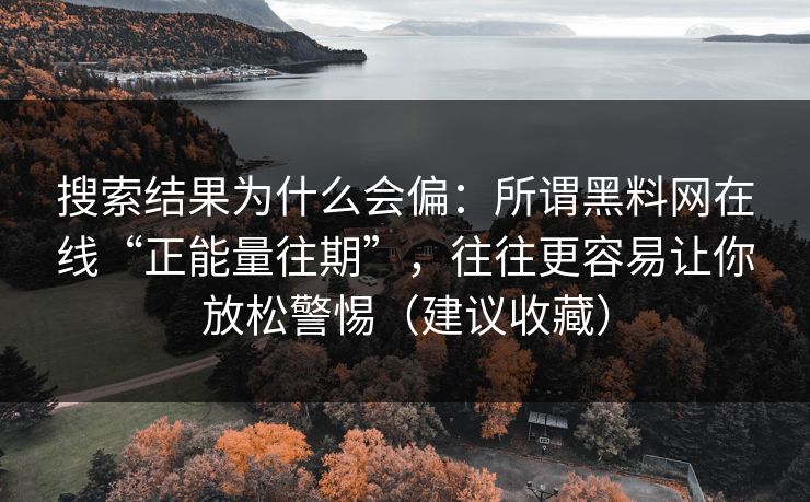 搜索结果为什么会偏：所谓黑料网在线“正能量往期”，往往更容易让你放松警惕（建议收藏）