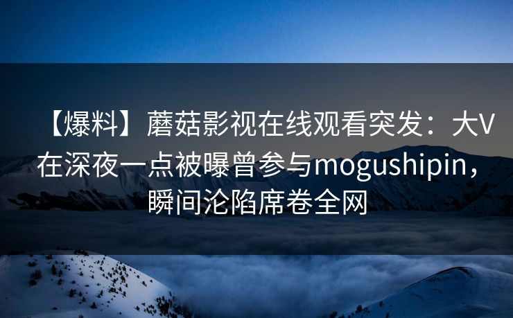 【爆料】蘑菇影视在线观看突发：大V在深夜一点被曝曾参与mogushipin，瞬间沦陷席卷全网