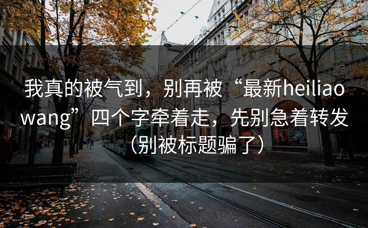 我真的被气到，别再被“最新heiliaowang”四个字牵着走，先别急着转发（别被标题骗了）