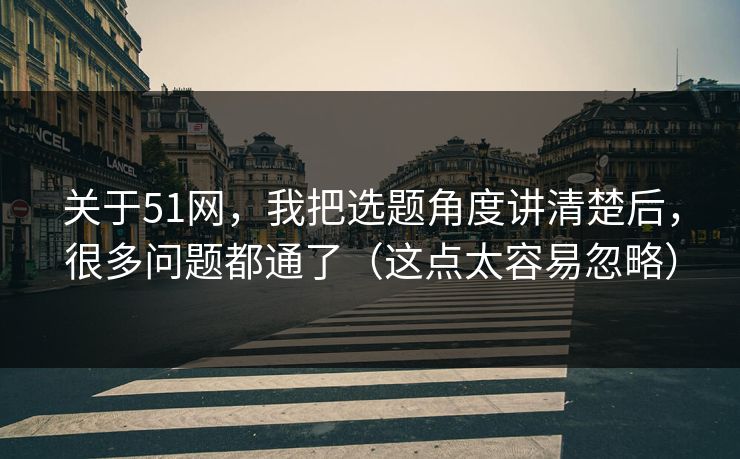 关于51网，我把选题角度讲清楚后，很多问题都通了（这点太容易忽略）