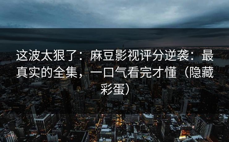 这波太狠了：麻豆影视评分逆袭：最真实的全集，一口气看完才懂（隐藏彩蛋）
