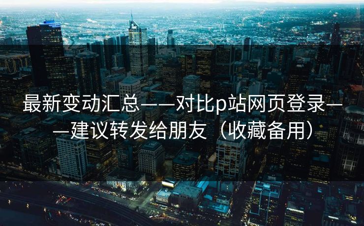 最新变动汇总——对比p站网页登录——建议转发给朋友（收藏备用）