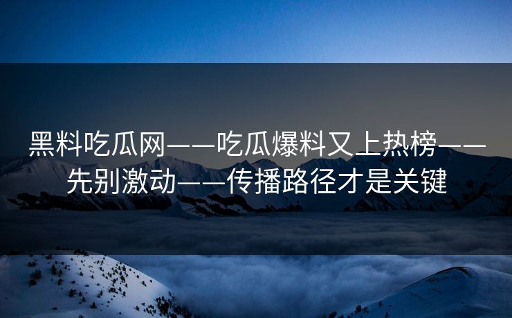 黑料吃瓜网——吃瓜爆料又上热榜——先别激动——传播路径才是关键
