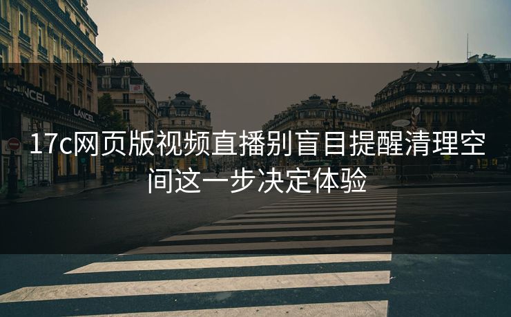 17c网页版视频直播别盲目提醒清理空间这一步决定体验