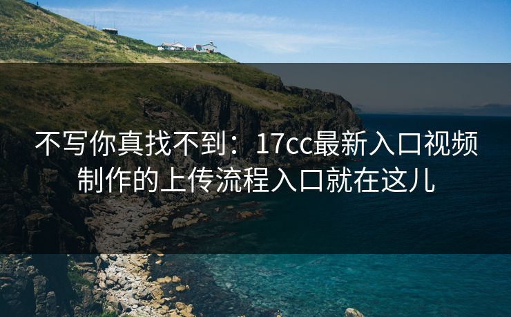 不写你真找不到：17cc最新入口视频制作的上传流程入口就在这儿