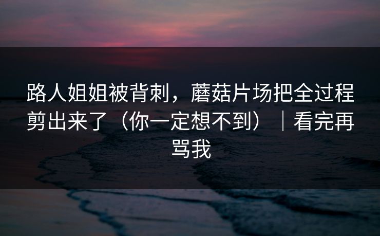 路人姐姐被背刺，蘑菇片场把全过程剪出来了（你一定想不到）｜看完再骂我
